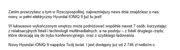 Zanim przeczytasz o tym w Rzeczpospolitej, najważniejszy news dnia znajdziesz u nas: nowy, w pełni elektryczny Hyundai IONIQ 9 już tu jest! W luksusowo wykończonym wnętrzu może podróżować wspólnie nawet 7 osób, korzystając z relaksacyjnych foteli i technologii multimedialnych, a na postoju – z foteli drugiego rzędu, które obracają się do trybu konferencyjnego, oraz z szybkiego ładowania. Nowy Hyundai IONIQ 9 napędza Twój świat. I jest dostępny już od 2 746 zł netto/m-c. Power your world!